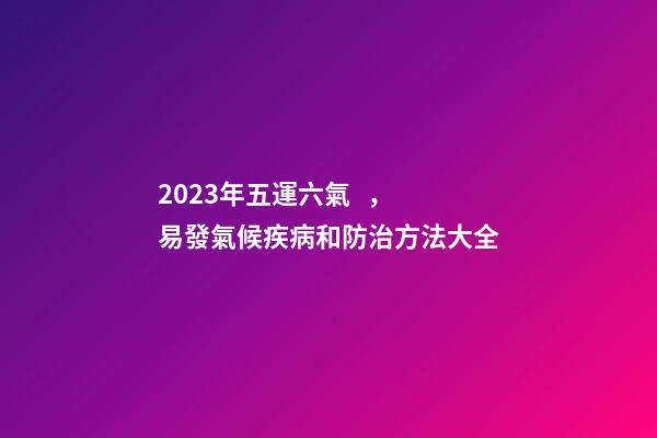 2023年五運六氣，易發氣候疾病和防治方法大全
